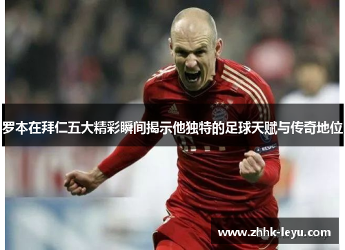 罗本在拜仁五大精彩瞬间揭示他独特的足球天赋与传奇地位