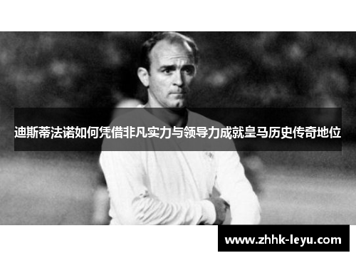 迪斯蒂法诺如何凭借非凡实力与领导力成就皇马历史传奇地位 迪斯蒂法诺如何凭借非凡实力与领导力成就皇马历史传奇地位