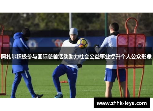 阿扎尔积极参与国际慈善活动助力社会公益事业提升个人公众形象 阿扎尔积极参与国际慈善活动助力社会公益事业提升个人公众形象
