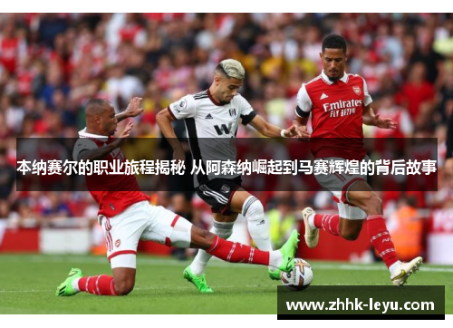 本纳赛尔的职业旅程揭秘 从阿森纳崛起到马赛辉煌的背后故事